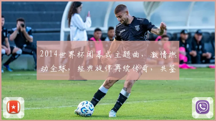 2014世界杯闭幕式主题曲，激情燃动全球，经典旋律再续传奇，共鉴辉煌时刻